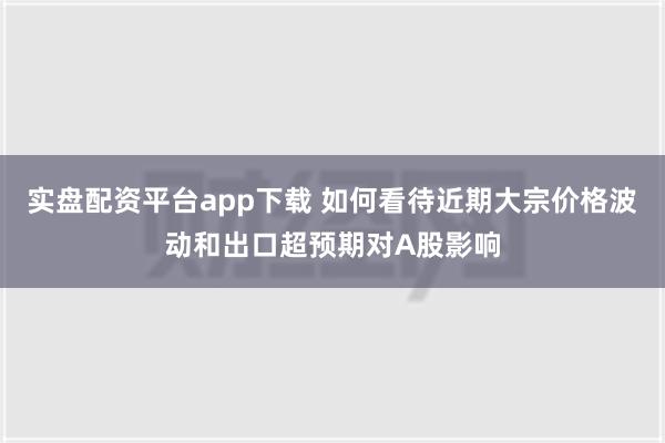 实盘配资平台app下载 如何看待近期大宗价格波动和出口超预期对A股影响