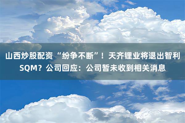 山西炒股配资 “纷争不断”！天齐锂业将退出智利SQM？公司回应：公司暂未收到相关消息