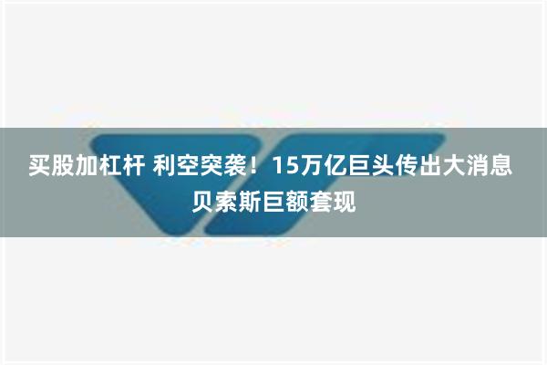 买股加杠杆 利空突袭！15万亿巨头传出大消息 贝索斯巨额套现