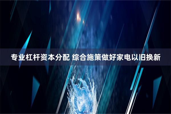 专业杠杆资本分配 综合施策做好家电以旧换新