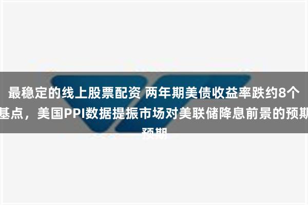 最稳定的线上股票配资 两年期美债收益率跌约8个基点，美国PPI数据提振市场对美联储降息前景的预期