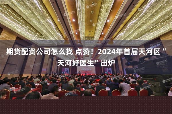 期货配资公司怎么找 点赞！2024年首届天河区“天河好医生”出炉