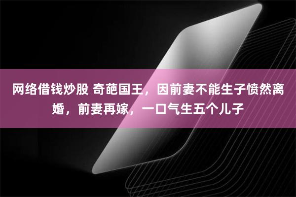 网络借钱炒股 奇葩国王，因前妻不能生子愤然离婚，前妻再嫁，一口气生五个儿子