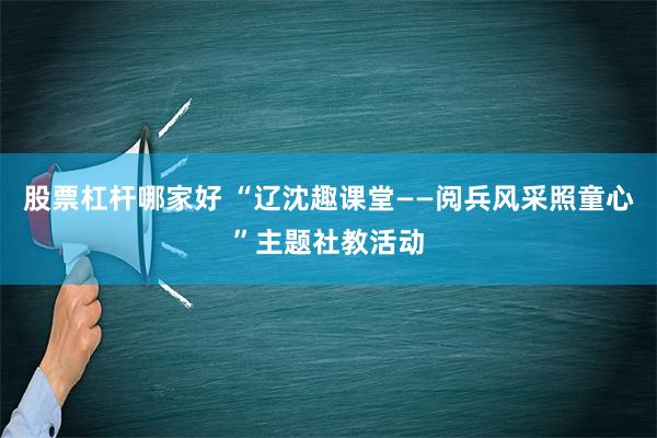 股票杠杆哪家好 “辽沈趣课堂——阅兵风采照童心”主题社教活动