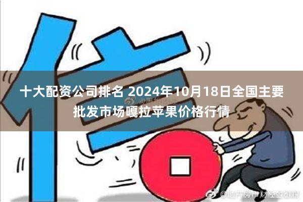 十大配资公司排名 2024年10月18日全国主要批发市场嘎拉苹果价格行情