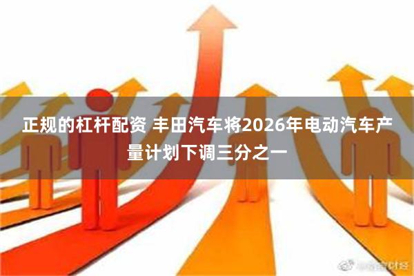 正规的杠杆配资 丰田汽车将2026年电动汽车产量计划下调三分之一