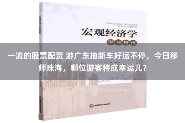 一流的股票配资 游广东抽新车好运不停，今日移师珠海，哪位游客将成幸运儿？