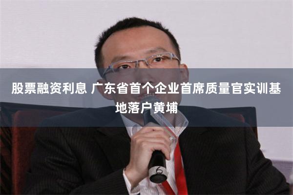 股票融资利息 广东省首个企业首席质量官实训基地落户黄埔