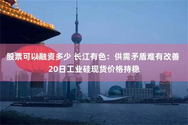 股票可以融资多少 长江有色：供需矛盾难有改善 20日工业硅现货价格持稳