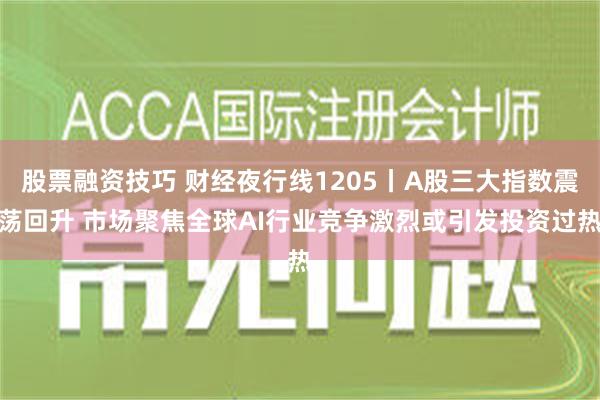 股票融资技巧 财经夜行线1205丨A股三大指数震荡回升 市场聚焦全球AI行业竞争激烈或引发投资过热