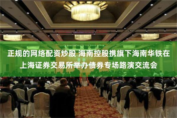 正规的网络配资炒股 海南控股携旗下海南华铁在上海证券交易所举办债券专场路演交流会